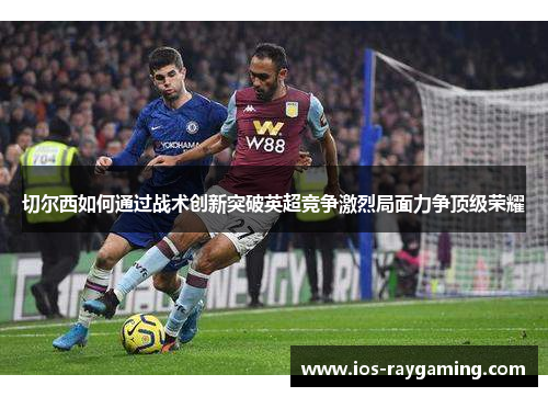 切尔西如何通过战术创新突破英超竞争激烈局面力争顶级荣耀