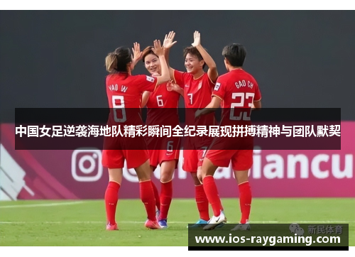 中国女足逆袭海地队精彩瞬间全纪录展现拼搏精神与团队默契