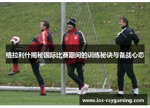 格拉利什揭秘国际比赛期间的训练秘诀与备战心态