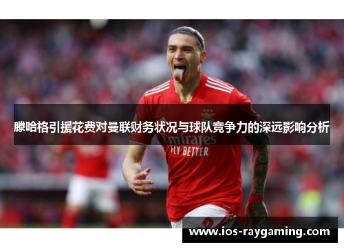 滕哈格引援花费对曼联财务状况与球队竞争力的深远影响分析