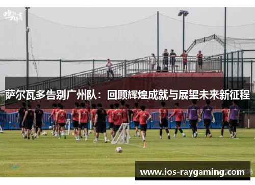 萨尔瓦多告别广州队：回顾辉煌成就与展望未来新征程