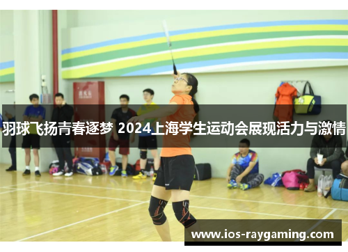 羽球飞扬青春逐梦 2024上海学生运动会展现活力与激情