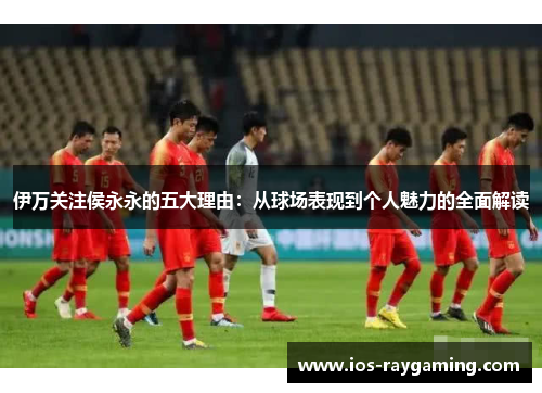 伊万关注侯永永的五大理由：从球场表现到个人魅力的全面解读