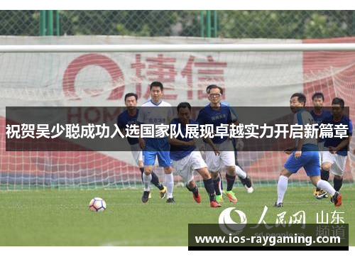 祝贺吴少聪成功入选国家队展现卓越实力开启新篇章