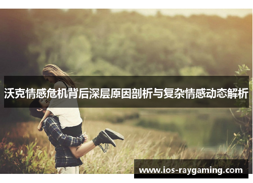 沃克情感危机背后深层原因剖析与复杂情感动态解析