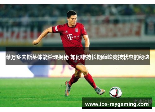 莱万多夫斯基体能管理揭秘 如何维持长期巅峰竞技状态的秘诀